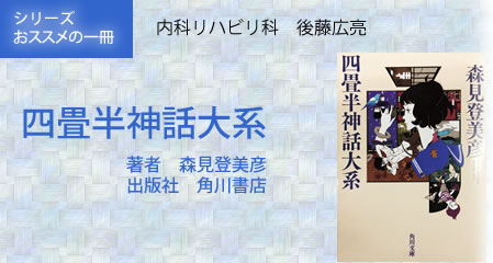 シリーズ　おすすめの一冊：四畳半神話大系:著者　森見登美彦:出版社　角川書店:内科リハビリ科　後藤広亮